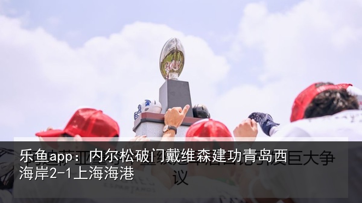 乐鱼app:内尔松破门戴维森建功青岛西海岸2-1上海海港