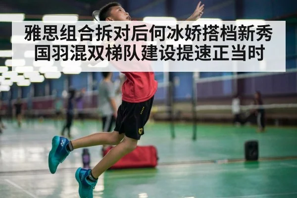 雅思组合拆对后何冰娇搭档新秀 国羽混双梯队建设提速正当时